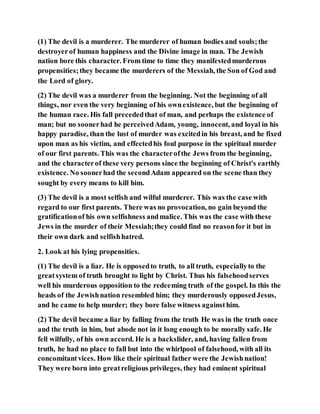 (1) The devil is a murderer. The murderer of human bodies and souls;the
destroyerof human happiness and the Divine image in man. The Jewish
nation bore this character. From time to time they manifestedmurderous
propensities;they became the murderers of the Messiah, the Son of God and
the Lord of glory.
(2) The devil was a murderer from the beginning. Not the beginning of all
things, nor even the very beginning of his ownexistence, but the beginning of
the human race. His fall precededthat of man, and perhaps the existence of
man; but no soonerhad he perceivedAdam, young, innocent, and loyal in his
happy paradise, than the lust of murder was excitedin his breast, and he fixed
upon man as his victim, and effectedhis foul purpose in the spiritual murder
of our first parents. This was the characterofthe Jews from the beginning,
and the characterof these very persons since the beginning of Christ's earthly
existence. No soonerhad the secondAdam appeared on the scene than they
sought by every means to kill him.
(3) The devil is a most selfish and wilful murderer. This was the case with
regard to our first parents. There was no provocation, no gain beyond the
gratificationof his own selfishness andmalice. This was the case with these
Jews in the murder of their Messiah;they could find no reasonfor it but in
their own dark and selfishhatred.
2. Look at his lying propensities.
(1) The devil is a liar. He is opposedto truth, to all truth, especiallyto the
greatsystem of truth brought to light by Christ. Thus his falsehoodserves
well his murderous opposition to the redeeming truth of the gospel. In this the
heads of the Jewishnation resembled him; they murderously opposedJesus,
and he came to help murder; they bore false witness againsthim.
(2) The devil became a liar by falling from the truth He was in the truth once
and the truth in him, but abode not in it long enough to be morally safe. He
fell wilfully, of his own accord. He is a backslider, and, having fallen from
truth, he had no place to fall but into the whirlpool of falsehood, with all its
concomitantvices. How like their spiritual father were the Jewishnation!
They were born into greatreligious privileges, they had eminent spiritual
 