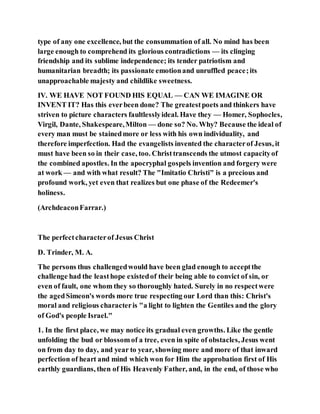 type of any one excellence, but the consummation of all. No mind has been
large enough to comprehend its glorious contradictions — its clinging
friendship and its sublime independence; its tender patriotism and
humanitarian breadth; its passionate emotionand unruffled peace;its
unapproachable majesty and childlike sweetness.
IV. WE HAVE NOT FOUND HIS EQUAL — CAN WE IMAGINE OR
INVENT IT? Has this everbeen done? The greatestpoets and thinkers have
striven to picture characters faultlesslyideal. Have they — Homer, Sophocles,
Virgil, Dante, Shakespeare,Milton — done so? No. Why? Because the ideal of
every man must be stainedmore or less with his own individuality, and
therefore imperfection. Had the evangelists invented the characterof Jesus, it
must have been so in their case, too. Christtranscends the utmost capacityof
the combined apostles. In the apocryphal gospels invention and forgery were
at work — and with what result? The "Imitatio Christi" is a precious and
profound work, yet even that realizes but one phase of the Redeemer's
holiness.
(ArchdeaconFarrar.)
The perfectcharacterof Jesus Christ
D. Trinder, M. A.
The persons thus challengedwould have been glad enough to acceptthe
challenge had the leasthope existedof their being able to convict of sin, or
even of fault, one whom they so thoroughly hated. Surely in no respectwere
the agedSimeon's words more true respecting our Lord than this: Christ's
moral and religious characteris "a light to lighten the Gentiles and the glory
of God's people Israel."
1. In the first place, we may notice its gradual even growths. Like the gentle
unfolding the bud or blossomof a tree, even in spite of obstacles, Jesus went
on from day to day, and year to year, showing more and more of that inward
perfection of heart and mind which won for Him the approbation first of His
earthly guardians, then of His Heavenly Father, and, in the end, of those who
 