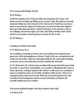The courage and triumph of truth
H. H. Dobney.
Truth has nothing to fear from the fullest investigation. Error may well
deprecate all searching and sifting processes;but truth, like gold, can not only
stand any fitting test, but welcome it. He who fears for Truth has scarcelyso
much as gazedon her majestic countenance, nor does he know the might of
that more than diamond mirror which she flashes on the mental eye that is
not willingly closedto her light. Give but a fair field, and then when Truth
and Error encounter, what loyal heart canfear for the result.
(H. H. Dobney.)
Conditions of belief of the truth
F. W. Robertson, M. A.
The condition of arriving at truth is not severe habits of investigation, but
innocence of life and humbleness of heart. Truth is felt, not reasonedout; and
if there be any truths which are only appreciable by the acute understanding,
we may be sore at once that these do not constitute the soul's life.
(F. W. Robertson, M. A.)Some men are physically incapacitatedfor perceiving
the truth. A man who is colourblind, e.g., is unable to distinguish the red rays
of the spectrum. A danger signalon the railway would convey no warning to a
man so constituted, and a rose for him would have little beauty. There is an
analogue to this in the moral world. While the converted man perceives the
warning of God's judgments and the beauty of the Rose ofSharon, the
carnally-minded perceives neither.
The need of spiritual insight to the discernment of the truth
J. Parker, D. D.
 