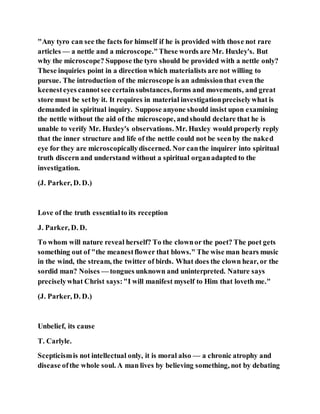 "Any tyro can see the facts for himself if he is provided with those not rare
articles — a nettle and a microscope."These words are Mr. Huxley's. But
why the microscope? Suppose the tyro should be provided with a nettle only?
These inquiries point in a direction which materialists are not willing to
pursue. The introduction of the microscope is an admissionthat even the
keenesteyes cannotsee certainsubstances,forms and movements, and great
store must be setby it. It requires in material investigationpreciselywhat is
demanded in spiritual inquiry. Suppose anyone should insist upon examining
the nettle without the aid of the microscope, andshould declare that he is
unable to verify Mr. Huxley's observations. Mr. Huxley would properly reply
that the inner structure and life of the nettle could not be seenby the naked
eye for they are microscopicallydiscerned. Nor canthe inquirer into spiritual
truth discern and understand without a spiritual organadapted to the
investigation.
(J. Parker, D. D.)
Love of the truth essentialto its reception
J. Parker, D. D.
To whom will nature reveal herself? To the clownor the poet? The poet gets
something out of "the meanestflower that blows." The wise man hears music
in the wind, the stream, the twitter of birds. What does the clown hear, or the
sordid man? Noises — tongues unknown and uninterpreted. Nature says
preciselywhat Christ says:"I will manifest myself to Him that loveth me."
(J. Parker, D. D.)
Unbelief, its cause
T. Carlyle.
Scepticismis not intellectual only, it is moral also — a chronic atrophy and
disease ofthe whole soul. A man lives by believing something, not by debating
 