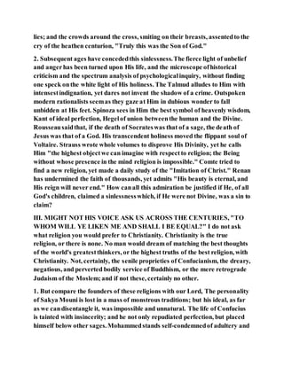 lies; and the crowds around the cross, smiting on their breasts, assentedto the
cry of the heathen centurion, "Truly this was the Son of God."
2. Subsequent ages have concededthis sinlessness.The fierce light of unbelief
and angerhas been turned upon His life, and the microscope ofhistorical
criticism and the spectrum analysis of psychologicalinquiry, without finding
one speck onthe white light of His holiness. The Talmud alludes to Him with
intensestindignation, yet dares not invent the shadow of a crime. Outspoken
modern rationalists seemas they gaze at Him in dubious wonder to fall
unbidden at His feet. Spinoza sees in Him the best symbol of heavenly wisdom,
Kant of ideal perfection, Hegelof union betweenthe human and the Divine.
Rousseausaidthat, if the death of Socrateswas that of a sage, the death of
Jesus was that of a God. His transcendent holiness moved the flippant soul of
Voltaire. Strauss wrote whole volumes to disprove His Divinity, yet he calls
Him "the highest objectwe can imagine with respectto religion; the Being
without whose presence in the mind religion is impossible." Comte tried to
find a new religion, yet made a daily study of the "Imitation of Christ." Renan
has undermined the faith of thousands, yet admits "His beauty is eternal, and
His reign will never end." How canall this admiration be justified if He, of all
God's children, claimed a sinlessnesswhich, if He were not Divine, was a sin to
claim?
III. MIGHT NOT HIS VOICE ASK US ACROSS THE CENTURIES, "TO
WHOM WILL YE LIKEN ME AND SHALL I BE EQUAL?" I do not ask
what religion you would prefer to Christianity. Christianity is the true
religion, or there is none. No man would dream of matching the best thoughts
of the world's greatestthinkers, or the highest truths of the best religion, with
Christianity. Not, certainly, the senile proprieties of Confucianism, the dreary,
negatious, and perverted bodily service of Buddhism, or the mere retrograde
Judaism of the Moslem;and if not these, certainly no other.
1. But compare the founders of these religions with our Lord, The personality
of Sakya Mouni is lost in a mass of monstrous traditions; but his ideal, as far
as we candisentangle it, was impossible and unnatural. The life of Confucius
is tainted with insincerity; and he not only repudiated perfection, but placed
himself below other sages.Mohammedstands self-condemnedof adultery and
 