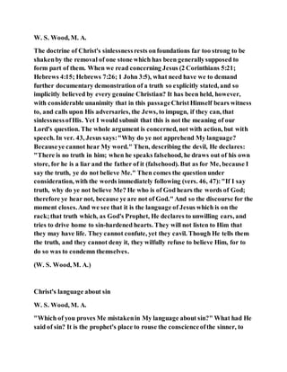 W. S. Wood, M. A.
The doctrine of Christ's sinlessnessrests onfoundations far too strong to be
shakenby the removal of one stone which has been generallysupposed to
form part of them. When we read concerning Jesus (2 Corinthians 5:21;
Hebrews 4:15; Hebrews 7:26; 1 John 3:5), what need have we to demand
further documentary demonstration of a truth so explicitly stated, and so
implicitly believed by every genuine Christian? It has been held, however,
with considerable unanimity that in this passageChristHimself bears witness
to, and calls upon His adversaries, the Jews, to impugn, if they can, that
sinlessnessofHis. Yet I would submit that this is not the meaning of our
Lord's question. The whole argument is concerned, not with action, but with
speech. In ver. 43, Jesus says:"Why do ye not apprehend My language?
Becauseye cannot hear My word." Then, describing the devil, He declares:
"There is no truth in him; when he speaks falsehood, he draws out of his own
store, for he is a liar and the father of it (falsehood). But as for Me, because I
say the truth, ye do not believe Me." Then comes the question under
consideration, with the words immediately following (vers. 46, 47):"If I say
truth, why do ye not believe Me? He who is of God hears the words of God;
therefore ye hear not, because ye are not of God." And so the discourse for the
moment closes.And we see that it is the language of Jesus which is on the
rack;that truth which, as God's Prophet, He declares to unwilling ears, and
tries to drive home to sin-hardened hearts. They will not listen to Him that
they may have life. They cannot confute, yet they cavil. Though He tells them
the truth, and they cannot deny it, they wilfully refuse to believe Him, for to
do so was to condemn themselves.
(W. S. Wood, M. A.)
Christ's language about sin
W. S. Wood, M. A.
"Which of you proves Me mistakenin My language about sin?" What had He
said of sin? It is the prophet's place to rouse the conscienceofthe sinner, to
 