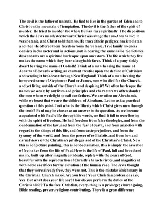 The devil is the father of untruth. He lied to Eve in the gardenof Eden and to
Christ on the mountain of temptation. The devil is the father of the spirit of
murder. He tried to murder the whole human race spiritually. The disposition
which the Jews manifestedtoward Christ was altogetherun-Abrahamic; it
was Satanic, and Christ told them so. He tracedtheir pedigree back to Satan
and then He offered them freedom from the Satanic. True family likeness
consists in characterand in actions, not in bearing the same name. Sometimes
descendants are a spiritual burlesque upon ancestors. The life which they live
makes the name which they bear a laughable farce. Think of a puny sickly
dwarf bearing the name of Goliath! Think of a man bearing the name of
JonathanEdwards writing an exultant treatise upon the decline of Calvinism
and sending it broadcastthrough New England! Think of a man bearing the
honoured name of Stephen or Paul or James, men who died for the Church,
and yet living outside of the Church and despising it! We often burlesque the
names we wear;by our lives and principles and characters we often slander
the men whom we delight to call our fathers. We are often un-Abrahamic,
while we boastthat we are the children of Abraham. Let me ask a practical
question at this point. Just what is the liberty which Christ gives men through
the truth? Paul may be chosenas an answerto the question. As we become
acquainted with Paul's life through his words, we find it full to overflowing
with the spirit of freedom. He had freedom from false theologies, andfrom the
condemnation of the law, and from the fear of death, and from anxieties with
regard to the things of this life, and from caste prejudices, and from the
tyranny of the world, and from the power of evil habits, and from low and
carnalviews of the Christian's privileges and of the Christian's Christ. Now
this is not picture painting, this is not declamation, this is simply the assertion
of fact takenfrom the life of Paul. Here is the life of Paul, full and broad and
manly, built up after magnificent ideals, replete with the peace ofGod,
beautiful with the reproduction of Christly characteristics,and magnificent
with noble sacrifices forthe elevationof the human race. The Jews thought
that they were already free, they were not. This is the mistake which many in
the Christian Church make. Are you free? Your Christian professionsays,
Yes. But what does your life say? How do you perform the duties of the
Christian life? To the free Christian, every. thing is a privilege; church going,
Bible reading, prayer, religious contributing. There is a greatdifference
 
