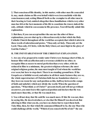 2. That consciousofHis identity, in this matter, with other men He concealed
it; nay, made claims on His own behalf which were irreconcilable with this
consciousness;and, setting Himself forth as the exemplar to all other men in
their bearing to God, omitted altogetherthose humiliations which every other
man has felt at the best moments of his life to constitute the truest, indeed the
only, attitude which he can assume in His presence. Youwill hardly admit this
explanation.
3. But then, if you can acceptneither the one nor the other of these
explanations, you are shut up by a blessednecessityto that which the Holy
Catholic Church throughout all the world has accepted, that which it utters in
those words of adorationand praise, "Thou only art holy, Thou only art the
Lord; Thou only, O Christ, with the Holy Ghost, art most high in the glory of
God the Father."
II. THE INEVITABLENESS OF THE CHRISTIAN EXPLANATION.
1. Are any of us prepared to render unto Christ every homage short of this, to
honour Him with an affectionand a reverence yielded to no other, to
recognize Him as nearerto moral perfectionthan every other, with sin
reduced in Him to a minimum, the greatestreligious reformer, the most
original religious genius, the man most taught of God whom the world has
ever seen;but here to stop short. There is no standing ground here. If the
Gospels are a faithful record, and unless in all their main features they are so,
the whole superstructure of Christian faith has no foundation whatever —
they leave no room for any such position as this, halfwaybetweenthe camps
of faith and unbelief, which now divide the world. When the question of
questions, "What think ye of Christ?" presents itself, and will not go without
an answer, you must leave this equivocal position and declare that He was
much more than this, or that He was much less.
2. You will not deny that He said He was much more. If this He was not, then
in saying this, He deceivedothers, or else that He Himself was deceived. But
allowing to Him what you do, you have no choice but to rejectthem both.
Take Him, then, for that which He announcedHimself to be, the one Man who
could challenge all the world, "Which of you conceivethMe of sin?" the one
 