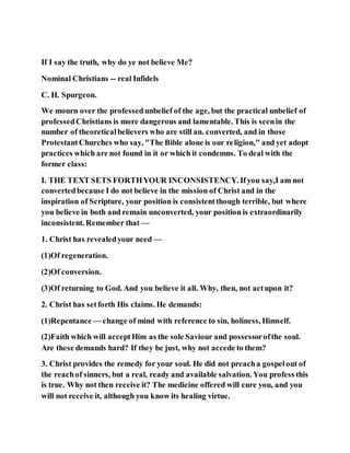 If I say the truth, why do ye not believe Me?
Nominal Christians -- real Infidels
C. H. Spurgeon.
We mourn over the professed unbelief of the age, but the practical unbelief of
professedChristians is more dangerous and lamentable. This is seenin the
number of theoreticalbelievers who are still an. converted, and in those
ProtestantChurches who say, "The Bible alone is our religion," and yet adopt
practices which are not found in it or which it condemns. To deal with the
former class:
I. THE TEXT SETS FORTHYOUR INCONSISTENCY. Ifyou say,I am not
convertedbecause I do not believe in the mission of Christ and in the
inspiration of Scripture, your position is consistentthough terrible, but where
you believe in both and remain unconverted, your position is extraordinarily
inconsistent. Remember that —
1. Christ has revealedyour need —
(1)Of regeneration.
(2)Of conversion.
(3)Of returning to God. And you believe it all. Why, then, not actupon it?
2. Christ has setforth His claims. He demands:
(1)Repentance — change of mind with reference to sin, holiness, Himself.
(2)Faith which will acceptHim as the sole Saviour and possessorofthe soul.
Are these demands hard? If they be just, why not accede to them?
3. Christ provides the remedy for your soul. He did not preacha gospelout of
the reachof sinners, but a real, ready and available salvation. You profess this
is true. Why not then receive it? The medicine offered will cure you, and you
will not receive it, although you know its healing virtue.
 