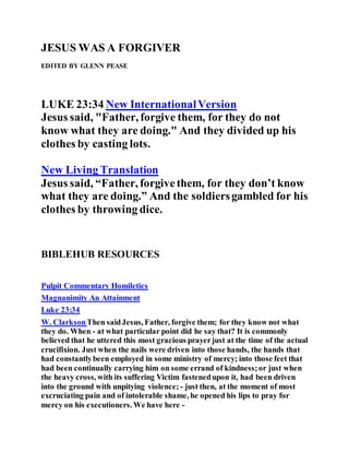 JESUS WAS A FORGIVER
EDITED BY GLENN PEASE
LUKE 23:34 New InternationalVersion
Jesus said, "Father, forgive them, for they do not
know what they are doing." And they divided up his
clothes by casting lots.
New Living Translation
Jesus said, “Father, forgivethem, for they don’t know
what they are doing.” And the soldiersgambled for his
clothes by throwing dice.
BIBLEHUB RESOURCES
Pulpit Commentary Homiletics
Magnanimity An Attainment
Luke 23:34
W. ClarksonThen saidJesus, Father, forgive them; for they know not what
they do. When - at what particular point did he say that? It is commonly
believed that he uttered this most gracious prayerjust at the time of the actual
crucifixion. Just when the nails were driven into those hands, the hands that
had constantlybeen employed in some ministry of mercy; into those feet that
had been continually carrying him on some errand of kindness;or just when
the heavy cross, with its suffering Victim fastenedupon it, had been driven
into the ground with unpitying violence; - just then, at the moment of most
excruciating pain and of intolerable shame, he opened his lips to pray for
mercy on his executioners. We have here -
 