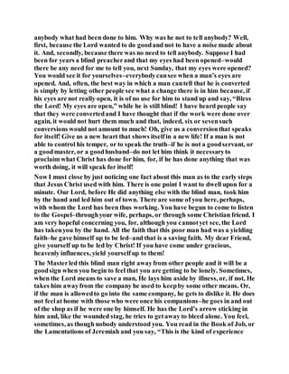anybody what had been done to him. Why was he not to tell anybody? Well,
first, because the Lord wanted to do goodand not to have a noise made about
it. And, secondly, because there was no need to tell anybody. Suppose I had
been for years a blind preacherand that my eyes had been opened–would
there be any need for me to tell you, next Sunday, that my eyes were opened?
You would see it for yourselves–everybodycansee when a man’s eyes are
opened. And, often, the best way in which a man cantell that he is converted
is simply by letting other people see what a change there is in him because, if
his eyes are not really open, it is of no use for him to stand up and say, “Bless
the Lord! My eyes are open,” while he is still blind! I have heard people say
that they were convertedand I have thought that if the work were done over
again, it would not hurt them much and that, indeed, six or sevensuch
conversions would not amount to much! Oh, give us a conversionthat speaks
for itself! Give us a new heart that shows itselfin a new life! If a man is not
able to control his temper, or to speak the truth–if he is not a goodservant, or
a goodmaster, or a goodhusband–do not let him think it necessaryto
proclaim what Christ has done for him, for, if he has done anything that was
worth doing, it will speak for itself!
Now I must close by just noticing one fact about this man as to the early steps
that Jesus Christ used with him. There is one point I want to dwell upon for a
minute. Our Lord, before He did anything else with the blind man, took him
by the hand and led him out of town. There are some of you here, perhaps,
with whom the Lord has been thus working. You have begun to come to listen
to the Gospel–throughyour wife, perhaps, or through some Christian friend. I
am very hopeful concerning you, for, although you cannotyet see, the Lord
has takenyou by the hand. All the faith that this poor man had was a yielding
faith–he gave himself up to be led–and that is a saving faith. My dear Friend,
give yourself up to be led by Christ! If you have come under gracious,
heavenly influences, yield yourselfup to them!
The Masterled this blind man right awayfrom other people and it will be a
goodsign when you begin to feel that you are getting to be lonely. Sometimes,
when the Lord means to save a man, He lays him aside by illness, or, if not, He
takes him awayfrom the company he used to keepby some other means. Or,
if the man is allowedto go into the same company, he gets to dislike it. He does
not feelat home with those who were once his companions–he goes in and out
of the shop as if he were one by himself. He has the Lord’s arrow sticking in
him and, like the wounded stag, he tries to getaway to bleed alone. You feel,
sometimes, as though nobody understood you. You read in the Book of Job, or
the Lamentations of Jeremiah and you say, “This is the kind of experience
 