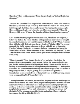 Question:"How could Jesus say, ‘Your sins are forgiven,’ before He died on
the cross?"
Answer: We know that God forgives sins on the basis of Jesus’shedblood on
the cross (Ephesians 1:7;1 John 1:7). Yet, before He went to the cross, Jesus
told two people that their sins were forgiven. This fact puzzles some people.
How could Jesus forgive sin before the sacrifice was evenmade? After all,
Hebrews 9:22 says, “Without the shedding of blood there is no forgiveness.”
Let’s identify the two people to whom Jesus said, “Your sins are forgiven,”
before He died on the cross. The first is the paralyzed man who was brought
to Jesus by friends and loweredthrough a roof to be healed. “When Jesus saw
their faith, he said, ‘Friend, your sins are forgiven’” (Luke 5:20). The second
person is the sinful womanwho came to Jesus while He ate at Simon the
Pharisee’s house. Seeingher reverence, the Lord contrastedher love with
Simon’s lack of love. “ThenJesus saidto her, ‘Your sins are forgiven’” (Luke
7:48). In both cases,Jesus’words causedquite a stir among the hearers (Luke
5:21; 7:49).
When Jesus said, “Your sins are forgiven”—evenbefore He died on the
cross—He was notspeaking empty words. He had the powerto forgive sin,
just like He had the power to heal paralysis. In fact, Jesus usedthe physical
healing to confirm His authority to dispense spiritual healing: “‘I want you to
know that the Sonof Man has authority on earth to forgive sins.’ So he saidto
the paralyzed man, ‘I tell you, getup, take your mat and go home.’
Immediately he stoodup in front of them, took what he had been lying on and
went home praising God” (Luke 5:24–25).
Turning to the Old Testament, we find other people whose sins were forgiven
before Jesus died on the cross. Davidprayed for forgiveness (Psalm51:2) and
receivedit. “Blessedis the one whose transgressions are forgiven” (Psalm
32:1). As he touched Isaiahwith a coalfrom the altar, an angel declaredthe
prophet’s forgiveness:“Your guilt is takenaway and your sin atoned for”
(Isaiah 6:7). The atonement provided by the animal sacrificesresultedin
forgiveness (Leviticus 4:20, 26, 31, 35).
 