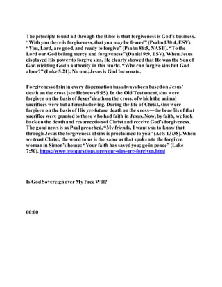 The principle found all through the Bible is that forgiveness is God’s business.
“With you there is forgiveness, that you may be feared” (Psalm130:4, ESV).
“You, Lord, are good, and ready to forgive” (Psalm 86:5, NASB). “To the
Lord our God belong mercy and forgiveness”(Daniel9:9, ESV). When Jesus
displayed His power to forgive sins, He clearly showedthat He was the Son of
God wielding God’s authority in this world. “Who can forgive sins but God
alone?” (Luke 5:21). No one;Jesus is God Incarnate.
Forgivenessofsin in every dispensation has always been basedon Jesus’
death on the cross (see Hebrews 9:15). In the Old Testament, sins were
forgiven on the basis of Jesus’death on the cross, ofwhich the animal
sacrifices were but a foreshadowing. During the life of Christ, sins were
forgiven on the basis of His yet-future death on the cross—the benefits of that
sacrifice were grantedto those who had faith in Jesus. Now, by faith, we look
back on the death and resurrectionof Christ and receive God’s forgiveness.
The goodnews is as Paul preached, “My friends, I want you to know that
through Jesus the forgiveness ofsins is proclaimed to you” (Acts 13:38). When
we trust Christ, the word to us is the same as that spokento the forgiven
woman in Simon’s house: “Your faith has savedyou; go in peace” (Luke
7:50). https://www.gotquestions.org/your-sins-are-forgiven.html
Is God Sovereignover My Free Will?
00:00
 