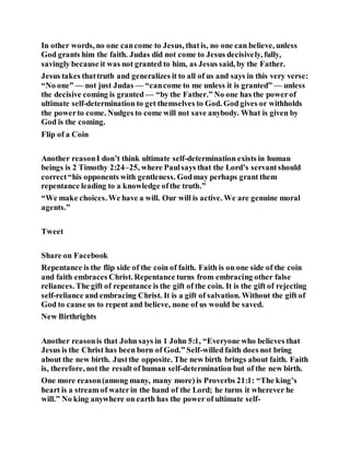 In other words, no one cancome to Jesus, thatis, no one can believe, unless
God grants him the faith. Judas did not come to Jesus decisively, fully,
savingly because it was not granted to him, as Jesus said, by the Father.
Jesus takes thattruth and generalizes it to all of us and says in this very verse:
“No one” — not just Judas — “cancome to me unless it is granted” — unless
the decisive coming is granted — “by the Father.” No one has the powerof
ultimate self-determination to get themselves to God. God gives or withholds
the powerto come. Nudges to come will not save anybody. What is given by
God is the coming.
Flip of a Coin
Another reasonI don’t think ultimate self-determination exists in human
beings is 2 Timothy 2:24–25, where Paulsays that the Lord’s servantshould
correct“his opponents with gentleness. Godmay perhaps grant them
repentance leading to a knowledge ofthe truth.”
“We make choices. We have a will. Our will is active. We are genuine moral
agents.”
Tweet
Share on Facebook
Repentance is the flip side of the coin of faith. Faith is on one side of the coin
and faith embraces Christ. Repentance turns from embracing other false
reliances. The gift of repentance is the gift of the coin. It is the gift of rejecting
self-reliance and embracing Christ. It is a gift of salvation. Without the gift of
God to cause us to repent and believe, none of us would be saved.
New Birthrights
Another reasonis that John says in 1 John 5:1, “Everyone who believes that
Jesus is the Christ has been born of God.” Self-willed faith does not bring
about the new birth. Justthe opposite. The new birth brings about faith. Faith
is, therefore, not the result of human self-determination but of the new birth.
One more reason(among many, many more) is Proverbs 21:1: “The king’s
heart is a stream of waterin the hand of the Lord; he turns it wherever he
will.” No king anywhere on earth has the power of ultimate self-
 