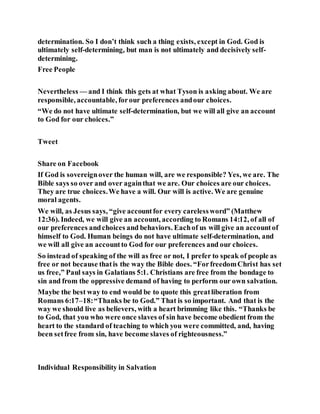 determination. So I don’t think such a thing exists, except in God. God is
ultimately self-determining, but man is not ultimately and decisively self-
determining.
Free People
Nevertheless — and I think this gets at what Tyson is asking about. We are
responsible, accountable, forour preferences andour choices.
“We do not have ultimate self-determination, but we will all give an account
to God for our choices.”
Tweet
Share on Facebook
If God is sovereignover the human will, are we responsible? Yes, we are. The
Bible says so over and over againthat we are. Our choices are our choices.
They are true choices.We have a will. Our will is active. We are genuine
moral agents.
We will, as Jesus says, “give accountfor every carelessword” (Matthew
12:36). Indeed, we will give an account, according to Romans 14:12, of all of
our preferences andchoices and behaviors. Eachof us will give an accountof
himself to God. Human beings do not have ultimate self-determination, and
we will all give an accountto God for our preferences and our choices.
So instead of speaking of the will as free or not, I prefer to speak of people as
free or not because thatis the way the Bible does. “ForfreedomChrist has set
us free,” Paul says in Galatians 5:1. Christians are free from the bondage to
sin and from the oppressive demand of having to perform our own salvation.
Maybe the best way to end would be to quote this greatliberation from
Romans 6:17–18:“Thanks be to God.” That is so important. And that is the
way we should live as believers, with a heart brimming like this. “Thanks be
to God, that you who were once slaves of sin have become obedient from the
heart to the standard of teaching to which you were committed, and, having
been setfree from sin, have become slaves of righteousness.”
Individual Responsibility in Salvation
 