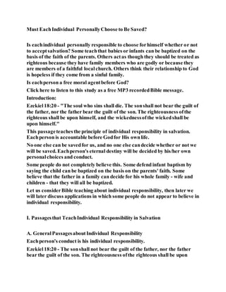Must EachIndividual PersonallyChoose to Be Saved?
Is eachindividual personally responsible to choose forhimself whether or not
to acceptsalvation? Some teachthat babies or infants can be baptized on the
basis of the faith of the parents. Others actas though they should be treated as
righteous because they have family members who are godly or because they
are members of a faithful localchurch. Others think their relationship to God
is hopeless if they come from a sinful family.
Is eachperson a free moral agentbefore God?
Click here to listen to this study as a free MP3 recordedBible message.
Introduction:
Ezekiel18:20 - "The soul who sins shall die. The sonshall not bear the guilt of
the father, nor the father bear the guilt of the son. The righteousness ofthe
righteous shall be upon himself, and the wickednessofthe wickedshall be
upon himself."
This passageteachesthe principle of individual responsibility in salvation.
Eachperson is accountable before Godfor His ownlife.
No one else can be savedfor us, and no one else candecide whether or not we
will be saved. Eachperson's eternal destiny will be decided by his/her own
personalchoices and conduct.
Some people do not completely believe this. Some defend infant baptism by
saying the child can be baptized on the basis on the parents' faith. Some
believe that the father in a family can decide for his whole family - wife and
children - that they will all be baptized.
Let us considerBible teaching about individual responsibility, then later we
will later discuss applications in which some people do not appear to believe in
individual responsibility.
I. Passagesthat TeachIndividual Responsibility in Salvation
A. GeneralPassagesaboutIndividual Responsibility
Eachperson's conduct is his individual responsibility.
Ezekiel18:20 - The sonshall not bear the guilt of the father, nor the father
bear the guilt of the son. The righteousness ofthe righteous shall be upon
 
