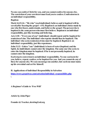 No one can confess Christfor you, and you cannotconfess foranyone else.
The convictionof your own heart must lead you to confess.Confessiontoo is
an individual responsibility.
Baptism
Mark 16:15,16 - "He who" (eachindividual) believes and is baptized will be
saved(after hearing the gospel - v15). Baptism is an individual choice made by
one who first hears, understands, and believes the gospel. The personwho is
baptized is the same person who must first believe. Baptism is an individual
responsibility, just like learning and believing.
Acts 2:38 - "Everyone of you" (individual) should repent and be baptized for
remissionof sins. The individual who repents should then be baptized. The
individual who seeksremissionofsins must be baptized. Baptism is an
individual responsibility, just like repentance.
John 3:3,5 - Unless "one" (individual) is born of water(baptism) and the
Spirit, he (individual) cannot enter the kingdom. The same one who seeks to
enter the kingdom must be baptized. If he is not personally baptized, he
cannot enter the kingdom.
Eachstep to conversionis an individual responsibility. No one canlearn for
you, believe, repent, confess, orbe baptized for you. And you cannotdo any of
these for anyone else. We can encourage one another, but eachone must make
up his own mind and actfor himself.
II. Applications of Individual Responsibility in Salvation
https://www.gospelway.com/salvation/individual_responsibility.php

A Beginner’s Guide to ‘Free Will’
Article by John Piper
Founder & Teacher, desiringGod.org
 