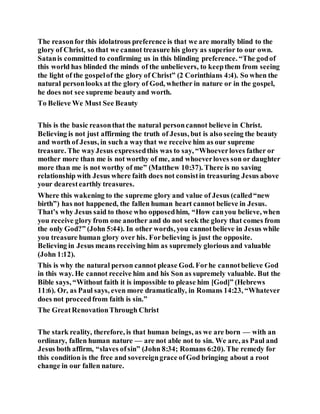 The reasonfor this idolatrous preference is that we are morally blind to the
glory of Christ, so that we cannot treasure his glory as superior to our own.
Satanis committed to confirming us in this blinding preference. “The godof
this world has blinded the minds of the unbelievers, to keepthem from seeing
the light of the gospelof the glory of Christ” (2 Corinthians 4:4). So when the
natural personlooks at the glory of God, whether in nature or in the gospel,
he does not see supreme beauty and worth.
To Believe We Must See Beauty
This is the basic reasonthat the natural personcannot believe in Christ.
Believing is not just affirming the truth of Jesus, but is also seeing the beauty
and worth of Jesus, in such a waythat we receive him as our supreme
treasure. The wayJesus expressedthis was to say, “Whoeverloves father or
mother more than me is not worthy of me, and whoeverloves son or daughter
more than me is not worthy of me” (Matthew 10:37). There is no saving
relationship with Jesus where faith does not consistin treasuring Jesus above
your dearestearthly treasures.
Where this wakening to the supreme glory and value of Jesus (called“new
birth”) has not happened, the fallen human heart cannot believe in Jesus.
That’s why Jesus said to those who opposedhim, “How canyou believe, when
you receive glory from one another and do not seek the glory that comes from
the only God?” (John 5:44). In other words, you cannotbelieve in Jesus while
you treasure human glory over his. Forbelieving is just the opposite.
Believing in Jesus means receiving him as supremely glorious and valuable
(John 1:12).
This is why the natural person cannot please God. Forhe cannotbelieve God
in this way. He cannot receive him and his Son as supremely valuable. But the
Bible says, “Without faith it is impossible to please him [God]” (Hebrews
11:6). Or, as Paul says, even more dramatically, in Romans 14:23, “Whatever
does not proceedfrom faith is sin.”
The GreatRenovationThrough Christ
The stark reality, therefore, is that human beings, as we are born — with an
ordinary, fallen human nature — are not able not to sin. We are, as Paul and
Jesus both affirm, “slaves ofsin” (John 8:34; Romans 6:20). The remedy for
this condition is the free and sovereigngrace ofGod bringing about a root
change in our fallen nature.
 