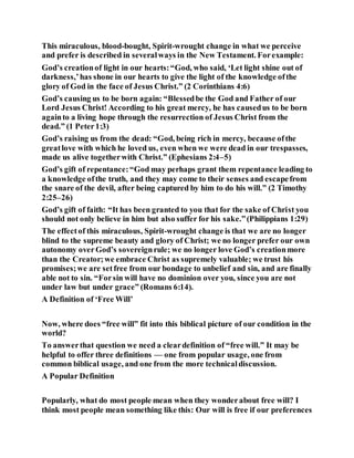 This miraculous, blood-bought, Spirit-wrought change in what we perceive
and prefer is described in severalways in the New Testament. Forexample:
God’s creationof light in our hearts:“God, who said, ‘Let light shine out of
darkness,’has shone in our hearts to give the light of the knowledge ofthe
glory of God in the face of Jesus Christ.” (2 Corinthians 4:6)
God’s causing us to be born again: “Blessedbe the God and Father of our
Lord Jesus Christ! According to his great mercy, he has causedus to be born
againto a living hope through the resurrection of Jesus Christ from the
dead.” (1 Peter1:3)
God’s raising us from the dead: “God, being rich in mercy, because ofthe
greatlove with which he loved us, even when we were dead in our trespasses,
made us alive togetherwith Christ.” (Ephesians 2:4–5)
God’s gift of repentance:“God may perhaps grant them repentance leading to
a knowledge ofthe truth, and they may come to their senses and escapefrom
the snare of the devil, after being captured by him to do his will.” (2 Timothy
2:25–26)
God’s gift of faith: “It has been granted to you that for the sake of Christ you
should not only believe in him but also suffer for his sake.”(Philippians 1:29)
The effectof this miraculous, Spirit-wrought change is that we are no longer
blind to the supreme beauty and glory of Christ; we no longer prefer our own
autonomy overGod’s sovereignrule; we no longer love God’s creationmore
than the Creator;we embrace Christ as supremely valuable; we trust his
promises;we are setfree from our bondage to unbelief and sin, and are finally
able not to sin. “Forsin will have no dominion over you, since you are not
under law but under grace” (Romans 6:14).
A Definition of ‘Free Will’
Now, where does “free will” fit into this biblical picture of our condition in the
world?
To answerthat question we need a cleardefinition of “free will.” It may be
helpful to offer three definitions — one from popular usage, one from
common biblical usage, and one from the more technicaldiscussion.
A Popular Definition
Popularly, what do most people mean when they wonderabout free will? I
think most people mean something like this: Our will is free if our preferences
 