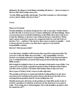ultimately the disposerof all things, including all choices — howevermany or
diverse other intervening causes are.
“Let the Bible speak fully and deeply. Trust that somedaywe will no longer
see in a mirror dimly, but face to face.”
Tweet
Share on Facebook
On this definition, no human being has free will, at any time. Neither before
or after the fall, or in heaven, are creatures ultimately self-determining. There
are greatmeasures ofself-determination, as the Bible often shows, but never
is man the ultimate or decisive cause ofhis preferences and choices.When
man’s agencyand God’s agencyare compared, both are real, but God’s is
decisive. Yet — and here’s the mystery that causes so many to stumble — God
is always decisive in such a way that man’s agencyis real, and his
responsibility remains.
But Isn’t This Inconceivable?
I say that many stumble at this because theyregard it as inconceivable. My
own view is that the Bible does teachthis — the compatibility of God’s
decisive sovereigntyand man’s responsibility. If this seems inconceivable to
you, I would plead that you not let that keepyou from believing what the
Bible teaches.
But it might be helpful to draw in one attempt to help make sense ofthis. Can
a person’s acts be justly regardedas praiseworthy or blameworthy if those
acts flow from a goodor evil nature that inclines him in only one way?
Here is part of John Calvin’s answerto this objection:
The goodnessofGod is so connectedwith his Godheadthat it is not more
necessaryto be God than to be good; whereas the devil, by his fall, was so
estrangedfrom goodnessthat he can do nothing but evil.
Should anyone give utterance to the profane jeer that little praise is due to
God for a goodness to which he is forced, is it not obvious to every man to
reply, “It is owing not to violent impulse, but to his boundless goodness, that
he cannot do evil”?
 