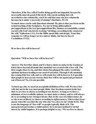 Therefore, if the free will of Godin doing goodis not impeded, because he
necessarilymust do good; if the devil, who can do nothing but evil,
nevertheless sins voluntarily; can it be said that man sins less voluntarily
because he is under a necessityof sinning? (Institutes, II.3.5)
So much more can be said. Questions abound. My plea is that you focus on the
actualteaching of the Scriptures. Try not to bring philosophical
presuppositions to the text (presuppositions like: human accountability cannot
coexistwith God’s decisivelyworking “all things according to the counselof
his will,” Ephesians 1:11). Let the Bible speak fully and deeply. Trust that
somedaywe will no longersee in a mirror dimly, but face to face (1
Corinthians 13:12).
ill we have free will in heaven?
Question:"Will we have free will in heaven?"
Answer: The fact that Adam and Eve had a choice to make in the Garden of
Eden shows beyond all doubt that mankind was createdwith a free will. The
first couple chose to sin, and that choice has plunged the entire world into
spiritual darkness leading to our need of salvation. Through it all, mankind
has retained his free will, and we will retain free will in heaven. Is it possible
that people in heavencan exercise their free will to sin againand get kicked
out of heaven? No, it is not possible.
To back up a bit, we need an acceptable definition of free will. We have free
will, but not in the way most people think. Our freedom consists in the fact
that we are free to choose according to our desires. As long as we have a
minimum of two available options, we must make a choice, and we will always
do so according to our strongestdesire. But, in the case ofa fallen sinner, he
or she is not at liberty to choose according to righteousness. This is what Jesus
means when He says that the one who sins “is a slave to sin” (John 8:34). This
is not the language of “free will” as people typically think of it. The
unregenerate personhas a sinful nature; he is not just inclined to sin but
driven by sinful impulses. It is perhaps helpful to say, “We are free to choose
 
