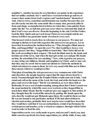 neighbor’s. Another because he sees thatthere are points in his experience
that are unlike anybody else’s–andI have even knownthem go and try to
remove their names from God’s registerand “unchristianize” themselves!
And, what is worse, sometimes unchristianize one another because they are
not all exactly run into the same mold–like so many shot, preciselyalike in
form and shape–asmanufactured articles are when they come quickly from
under the die! No, we fall into grievous error when we entertain this kind of
idea! God’s ways are diverse–from the beginning to the end, God the Father,
God the Holy Spirit and our Lord Jesus Christ act sovereignlyand do not
choose to follow one particular mode of actionin every case.
That lessonI wish to teach, first, in reference to our prayers. We must not
attempt to dictate to God with regardto His answers to our prayers. Let us
learn that lessonfrom the incident before us–“Theybrought a blind man to
Him, and beggedHim”–to open his eyes? No–thatwouldhave been a very
proper prayer, but they, “beggedHim to touch him.” But Christ did not do
His work according to their request–“He took the blind man by the hand, and
led him out of the town. And when He had spit on his eyes and put His hands
on him, He askedhim if he saw anything.” Now, with regardto our prayers,
we may bring our children, friends and neighbors to Christ–and we may ask
that they may be saved–but we must not dictate to Christ the methods by
which salvation is to come to them, for it is very usual with Him not to follow
those means which we would prescribe!
That plan of touching the sick personwas a very common one with Christ
and, therefore, the people beganto expect that He must always heal by a
touch. Naamanthought that the Prophet Elisha would come out to him, “and
stand and call on the name of the Lord, his God, and strike his hand over the
place and recoverthe leper.” But he was mistaken, as were those folk at
Bethsaida. It was a sort of understanding among them that Christ’s touch was
the usual method by which His cures were worked, so they beggedHim to
touch their blind friend. But He would not give any support to that notion. If
they thought than He workedHis miracles by putting His hands upon the
sick, then He would not put Hishands upon them–He would let them see that
He was not bound to any particular method. If He had allowedthem to
cherish such an idea, probably their next step in error would have been that
they would have said that it was an enchantment, a kind of performance by
certain passesand touches, as by a wizard or conjurer, through which Christ
went in order to heal the sick.
Superstition can be very easilymade to grow, and you and I, mark you, may
think ourselves perfectly free from superstition, yet, all the while, it may only
 