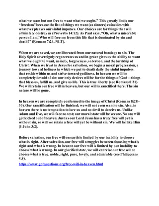 what we want but not free to want what we ought.” This greatly limits our
“freedom” because the list of things we want (as sinners) coincides with
whateverpleases our sinful impulses. Our choices are for things that will
ultimately destroyus (Proverbs 14:12). As Paul says, “Oh, what a miserable
person I am! Who will free me from this life that is dominated by sin and
death?” (Romans 7:24, NLT).
When we are saved, we are liberated from our natural bondage to sin. The
Holy Spirit sovereignlyregenerates us and in grace gives us the ability to want
what we ought to want, namely, forgiveness, salvation, and the lordship of
Christ. When we trust in Jesus for salvation, we begin a moral progression, a
journey toward holiness in which we put to death daily the sinful impulses
that reside within us and strive toward godliness. In heaven we will be
completely devoid of sin; our only desires will be for the things of God—things
that bless us, fulfill us, and give us life. This is true liberty (see Romans 8:21).
We will retain our free will in heaven, but our will is sanctifiedthere. The sin
nature will be gone.
In heaven we are completely conformed to the image of Christ (Romans 8:28–
30). Our sanctificationwill be finished; we will not even want to sin. Also, in
heaven there is no temptation to lure us and no devil to deceive us. Unlike
Adam and Eve, we will face no test; our moral state will be secure. No one will
get kickedout of heaven. Just as our Lord Jesus has a truly free will yet is
without sin, so will we retain a free will yet be without sin. We will be like Him
(1 John 3:2).
Before salvation, our free will on earth is limited by our inability to choose
what is right. After salvation, our free will struggles betweenchoosing whatis
right and what is wrong. In heavenour free will is limited by our inability to
choose whatis wrong. In our glorified state, we will exercise our free will to
choose whatis true, noble, right, pure, lovely, and admirable (see Philippians
4:8).
https://www.gotquestions.org/free-will-in-heaven.html
 