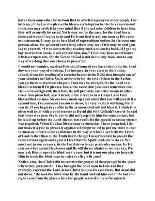have takensome other form from that in which it appears in other people. For
instance, if the Lord is pleasedto bless a certainpreacher to the conversionof
souls, you may settle it in your mind that if you getyour children to hear him,
they will assuredlybe saved. Yet it may not be the case,for the Lord has a
thousand ways of saving souls and He is not tied to any one man as His agent
or instrument. It may getto be a kind of superstitious notion that in some one
person, alone, the powerof converting others may rest. Or it may be that you
say to yourself, “I was convertedby reading such-and-such a book. If I get my
boy to read that book, it will convert him, too.” Yet it may have no influence
whateverupon him, for the Grace of God is not tied to any book, nor to any
way of working that you choose to prescribe!
I would not wonder, my dear Friends, if some of you have tried to tie the Lord
down to your wayof working. Forinstance, in your class in the Sunday
school, it was the reading of a certainchapter in the Bible that brought one of
your scholars to Christ. So, in order to bring the rest of them to the Savior,
you getthem to read that chapter. That may be all right, for the Lord can
bless it to them if He pleases, but, at the same time you must remember that
He is a Sovereignand, therefore, He will probably use other means in other
cases. You preached, dear Friend, in the street, or in a Chapel, and God
blessedthat sermon. So you have made up your mind that you will preach it a
secondtime. I recommend you not to do so, for very likely it will hang fire if
you do. If you begin to confide in the sermon, God will not bless it. I think it is
often well to do with a goodsermonas David did with Goliath’s sword–he said
that there was none like it, yet he did not keepit by him for constantuse, but
he laid it up before the Lord–then it was ready for the specialoccasionwhen it
was required. When God has blessedany sermon that I have preached, I do
not make it a rule to preach it again, lestI might be led to put my trust in that
sermon, or to have some confidence in the way in which I set forth the Truth
of God, rather than in the Truth itself–thoughI never hesitate to preach the
same sermon againand againif I feel that the Spirit leads me to do so. We
must not, in our prayers, tie the Lord down to any particular means, for He
can use what means He pleases and He will do so, whatever we may say. We
may ask Him to open the blind man’s eyes, but it is not our place to beseech
Him to touch the blind man in order to effectHis cure!
Notice, also, thatChrist did not answerthe prayer of these people in the place
where they presented it. They brought the blind man to Him and they
evidently expectedthe Lord Jesus Christ to open his eyes there. But Jesus did
not do so. “He took the blind man by the hand and led him out of the town”–
right awayfrom the place where the people wantedto have the miracle
 
