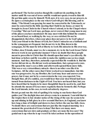 performed! The Savioractedas though He could not do anything in the
matter until He was out of town–andHe would not speak a word to him till
He got him quite awayby himself. Well, now, it is very easy, in our prayers, to
fix upon a certainplace as the one where God will give His blessing, and to
think, “The friend I am praying for must be convertedin the Tabernacle, or
must be converted in the little meeting that I hold in my house, or must be
brought to Jesus Christ in the Church where I attend, or in the Chapel where
I worship.” But our Lord may, perhaps, never convert that young man in any
of the places you have mentioned–He may meet with him behind the counter,
or on board boat, or walking by the way, or on a sickbed. Do not be
disappointed, therefore, when your place does not prove to be God’s place!
Take your friend to the House of God, for Christ’s miracles on a Sabbath and
in the synagogue are frequent–but do not try to tie Him down to the
synagogue, forHe must be left at liberty to work His miracles in His own way.
Neither, dear Friends, must we, for a moment, try to tie the Lord Jesus Christ
down to work in our particular manner! I have no doubt that these people
meant to prescribe to Christ that He should open that man’s eyes directly. He
had done so before and He was able to make the sightless one see in a single
moment. And they, therefore, naturally expected that He would do it. But the
Savior did not do so–He did not work an immediate, but a progressive cure.
He opened the man’s eyes a little and afterwards openedthem more fully.
This was a very extraordinary miracle–there is no other case like it in
Scripture. All the other cures that Christ workedwere immediate–but this
one was progressive.So, my Brother, the Lord may hear and answeryour
prayer, but it may not be by a conversionin the way you expected. You
thought that, all of a sudden, you would hear that your dearfriend had been
turned from darkness to the Light of God. You have not heard that, but you
have heard that he begins to be more thoughtful than he used to be, and that
he attends the means of Grace more regularly than he formerly did. Perhaps
the Lord intends, in his case, to work salvationby degrees.
Do not go and run the risk of spoiling it by trying to run faster than God
guides you! The daylight does not always come in a moment. I am told that in
the tropics there is but slender notice of the rising of the sun–he seems to be
up and shining in full glory in a few seconds!But here, in England, you know
how long a time of twilight and dawn we have before the sun has fully risen.
No doubt there are conversions thatare just like the tropical morning–in a
moment the greatdeed of Grace is done! But there are many more
conversions that are slow and gradual, yet they are none the less sure! The
genialsun is up when he is up–even if he takes anhour in the operation of
 