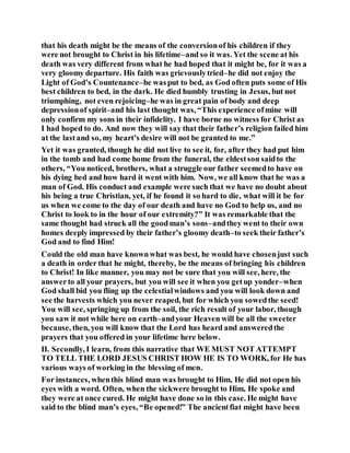 that his death might be the means of the conversionof his children if they
were not brought to Christ in his lifetime–and so it was. Yet the scene at his
death was very different from what he had hoped that it might be, for it was a
very gloomy departure. His faith was grievouslytried–he did not enjoy the
Light of God’s Countenance–he wasput to bed, as God often puts some of His
best children to bed, in the dark. He died humbly trusting in Jesus, but not
triumphing, not even rejoicing–he was in great pain of body and deep
depressionof spirit–and his last thought was, “This experience ofmine will
only confirm my sons in their infidelity. I have borne no witness for Christ as
I had hoped to do. And now they will say that their father’s religion failed him
at the lastand so, my heart’s desire will not be granted to me.”
Yet it was granted, though he did not live to see it, for, after they had put him
in the tomb and had come home from the funeral, the eldestson saidto the
others, “You noticed, brothers, what a struggle our father seemedto have on
his dying bed and how hard it went with him. Now, we all know that he was a
man of God. His conduct and example were such that we have no doubt about
his being a true Christian, yet, if he found it so hard to die, what will it be for
us when we come to the day of our death and have no God to help us, and no
Christ to look to in the hour of our extremity?” It was remarkable that the
same thought had struck all the goodman’s sons–andthey went to their own
homes deeply impressed by their father’s gloomy death–to seek their father’s
God and to find Him!
Could the old man have knownwhat was best, he would have chosenjust such
a death in order that he might, thereby, be the means of bringing his children
to Christ! In like manner, you may not be sure that you will see, here, the
answerto all your prayers, but you will see it when you getup yonder–when
God shall bid you fling up the celestialwindows and you will look down and
see the harvests which you never reaped, but for which you sowedthe seed!
You will see, springing up from the soil, the rich result of your labor, though
you saw it not while here on earth–andyour Heaven will be all the sweeter
because, then, you will know that the Lord has heard and answeredthe
prayers that you offered in your lifetime here below.
II. Secondly, I learn, from this narrative that WE MUST NOT ATTEMPT
TO TELL THE LORD JESUS CHRIST HOW HE IS TO WORK, for He has
various ways of working in the blessing of men.
For instances, whenthis blind man was brought to Him, He did not open his
eyes with a word. Often, when the sickwere brought to Him, He spoke and
they were at once cured. He might have done so in this case. He might have
said to the blind man’s eyes, “Be opened!” The ancientfiat might have been
 