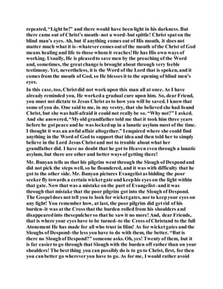 repeated, “Light be!” and there would have been light in his darkness. But
there came out of Christ’s mouth–not a word–but spittle! Christ spaton the
blind man’s eyes. Ah, but if anything comes out of His mouth, it does not
matter much what it is–whatevercomes outof the mouth of the Christ of God
means healing and life to those whom it reaches!He has His own ways of
working. Usually, He is pleasedto save men by the preaching of the Word
and, sometimes, the greatchange is brought about through very feeble
testimony. Yet, nevertheless, it is the Word of the Lord that is spoken, and it
comes from the mouth of God, so He blesses it to the opening of blind men’s
eyes.
In this case, too, Christdid not work upon this man all at once. As I have
already reminded you, He workeda gradual cure upon him. So, dear Friend,
you must not dictate to Jesus Christ as to how you will be saved. I know that
some of you do. One said to me, in my vestry, that she believed she had found
Christ, but she was half-afraid it could not really be so. “Why not?” I asked.
And she answered, “Myold grandfather told me that it took him three years
before he gotpeace and he was lockedup in a lunatic asylum most of the time.
I thought it was an awful affair altogether.” Ienquired where she could find
anything in the Word of God to support that idea and then told her to simply
believe in the Lord Jesus Christand not to trouble about what her
grandfather did. I have no doubt that he got to Heaven even through a lunatic
asylum, but there are other and better ways of getting there!
Mr. Bunyan tells us that his pilgrim went through the Slough of Despondand
did not pick the steps well, so he floundered, and it was with difficulty that he
got to the other side. Mr. Bunyan pictures Evangelistas bidding the poor
seekerfly towards a certain wicketgate and keephis eyes on the light within
that gate. Now that was a mistake on the part of Evangelist–andit was
through that mistake that the poor pilgrim got into the Slough of Despond.
The Gospeldoes not tell you to look for wicketgates, norto keepyour eyes on
any light! You remember how, at last, the poor pilgrim did getrid of his
burden–it was at the Cross that the burden rolled from his shoulders and
disappearedinto thesepulcherso that he saw it no more! And, dear Friends,
that is where your eyes have to be turned–to the Cross ofChristand to the full
Atonement He has made for all who trust in Him! As for wicketgates and the
Sloughs of Despond–the less you have to do with them, the better. “But is
there no Sloughof Despond?” someone asks.Oh, yes! Twenty of them, but it
is far easierto go through that Slough with the burden off rather than on your
shoulders! The best thing you can possibly do is to go to Christ, first, for then
you canbetter go whereveryou have to go. As for me, I would rather avoid
 