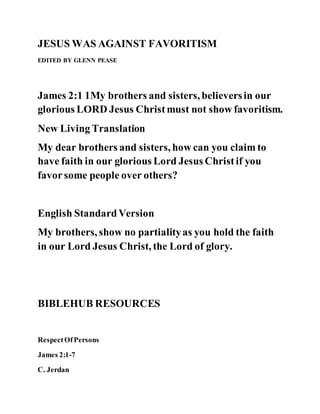 JESUS WAS AGAINST FAVORITISM
EDITED BY GLENN PEASE
James 2:1 1My brothers and sisters, believersin our
glorious LORD Jesus Christmust not show favoritism.
New Living Translation
My dear brothers and sisters, how can you claim to
have faith in our glorious Lord Jesus Christif you
favorsome people over others?
English StandardVersion
My brothers, show no partialityas you hold the faith
in our Lord Jesus Christ, the Lord of glory.
BIBLEHUB RESOURCES
RespectOfPersons
James 2:1-7
C. Jerdan
 