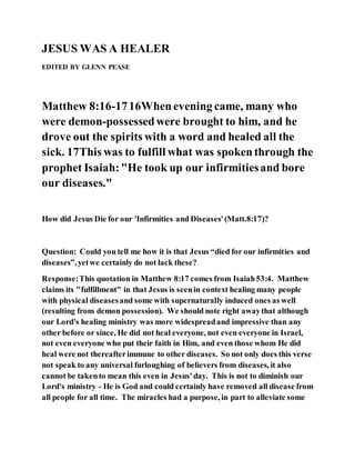 JESUS WAS A HEALER
EDITED BY GLENN PEASE
Matthew 8:16-1716Whenevening came, many who
were demon-possessedwere brought to him, and he
drove out the spirits with a word and healed all the
sick. 17This was to fulfill what was spokenthrough the
prophet Isaiah:"He took up our infirmitiesand bore
our diseases."
How did Jesus Die for our 'Infirmities and Diseases'(Matt.8:17)?
Question: Could you tell me how it is that Jesus “died for our infirmities and
diseases”,yetwe certainly do not lack these?
Response:This quotation in Matthew 8:17 comes from Isaiah53:4. Matthew
claims its "fulfillment" in that Jesus is seenin context healing many people
with physical diseasesand some with supernaturally induced ones as well
(resulting from demon possession). We should note right awaythat although
our Lord's healing ministry was more widespreadand impressive than any
other before or since, He did not heal everyone, not even everyone in Israel,
not even everyone who put their faith in Him, and even those whom He did
heal were not thereafterimmune to other diseases. So not only does this verse
not speak to any universal furloughing of believers from diseases, it also
cannot be takento mean this even in Jesus'day. This is not to diminish our
Lord's ministry - He is God and could certainly have removed all disease from
all people for all time. The miracles had a purpose, in part to alleviate some
 