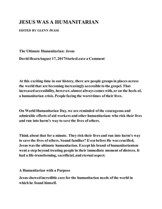JESUS WAS A HUMANITARIAN
EDITED BY GLENN PEASE
The Ultimate Humanitarian: Jesus
David HearnAugust 17, 2017StoriesLeave a Comment
At this exciting time in our history, there are people groups in places across
the world that are becoming increasinglyaccessible to the gospel. That
increasedaccessibility, however, almost always comes with, or on the heels of,
a humanitarian crisis. People facing the worsttimes of their lives.
On World Humanitarian Day, we are reminded of the courageous and
admirable efforts of aid workers and other humanitarians who risk their lives
and run into harm’s way to save the lives of others.
Think about that for a minute. They risk their lives and run into harm’s way
to save the lives of others. Sound familiar? Even before He was crucified,
Jesus was the ultimate humanitarian. Except his brand of humanitarianism
went a step beyond treating people in their immediate moment of distress. It
had a life-transforming, sacrificial, and eternal aspect.
A Humanitarian with a Purpose
Jesus showedincredible care for the humanitarian needs of the world in
which he found himself.
 