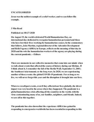 UNCATEGORIZED
Jesus was the noblestexample of a relief worker, and we can follow His
example.
3 Min Read
Published on: 08-27-2020
On August 19, the world celebratedWorld Humanitarian Day, an
international day dedicated to recognize humanitarian personneland those
who have lost their lives working for humanitarian causes.In the commentary
that follows, João Martins, regionaldirectorof the Adventist Development
and ReliefAgency (ADRA) in Europe, reflects on the meaning of that day in
2020 and the role the humanitarian workers of the agencyare playing during
the current pandemic.—Editors
There are moments in our collective memories that come into our minds when
we talk about events that affectedthe course of history during our lifetime. If
I think about it, I remember the fall of the Berlin Wall; September11, 2001;
the SoutheastAsia tsunami; or the Iraq wars. In 2020, we are experiencing
another of these events: the globalCOVID-19 pandemic. For as long as we
live, we will never forgetthis year and the disruption it brought into our lives.
When we recallpast events, even if they affectedour lives globally, the direct
impact was very localin the areas where they happened. The pandemic is a
globalhumanitarian crisis affecting all the countries in the world, with the
virus contaminating many of us, our families, neighbors, and friends. Indeed,
we are all in this together.
The pandemic has also shownthat the experience ADRA has gainedin
responding to emergencies worldwide has been essentialin responding to this
 