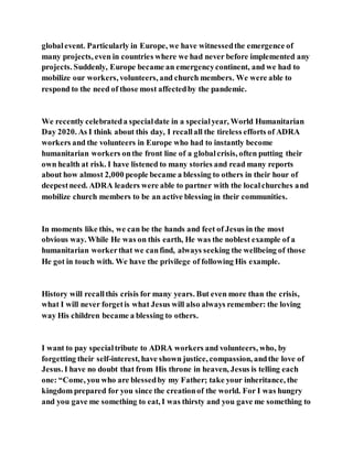 globalevent. Particularly in Europe, we have witnessedthe emergence of
many projects, even in countries where we had never before implemented any
projects. Suddenly, Europe became an emergencycontinent, and we had to
mobilize our workers, volunteers, and church members. We were able to
respond to the need of those most affectedby the pandemic.
We recently celebrateda specialdate in a specialyear, World Humanitarian
Day 2020. As I think about this day, I recallall the tireless efforts of ADRA
workers and the volunteers in Europe who had to instantly become
humanitarian workers onthe front line of a globalcrisis, often putting their
own health at risk. I have listened to many stories and read many reports
about how almost 2,000 people became a blessing to others in their hour of
deepestneed. ADRA leaders were able to partner with the localchurches and
mobilize church members to be an active blessing in their communities.
In moments like this, we can be the hands and feet of Jesus in the most
obvious way. While He was on this earth, He was the noblest example of a
humanitarian workerthat we canfind, always seeking the wellbeing of those
He got in touch with. We have the privilege of following His example.
History will recallthis crisis for many years. But even more than the crisis,
what I will never forgetis what Jesus will also always remember: the loving
way His children became a blessing to others.
I want to pay specialtribute to ADRA workers and volunteers, who, by
forgetting their self-interest, have shown justice, compassion, andthe love of
Jesus. I have no doubt that from His throne in heaven, Jesus is telling each
one: “Come, you who are blessedby my Father; take your inheritance, the
kingdom prepared for you since the creationof the world. For I was hungry
and you gave me something to eat, I was thirsty and you gave me something to
 