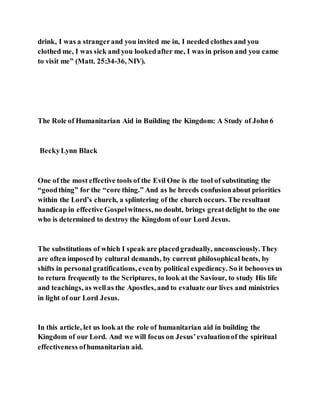 drink, I was a strangerand you invited me in, I needed clothes and you
clothed me, I was sick and you lookedafter me, I was in prison and you came
to visit me” (Matt. 25:34-36, NIV).
The Role of Humanitarian Aid in Building the Kingdom: A Study of John 6
BeckyLynn Black
One of the most effective tools of the Evil One is the tool of substituting the
“goodthing” for the “core thing.” And as he breeds confusionabout priorities
within the Lord’s church, a splintering of the church occurs. The resultant
handicap in effective Gospelwitness, no doubt, brings greatdelight to the one
who is determined to destroy the Kingdom of our Lord Jesus.
The substitutions of which I speak are placedgradually, unconsciously. They
are often imposed by cultural demands, by current philosophical bents, by
shifts in personal gratifications, evenby political expediency. So it behooves us
to return frequently to the Scriptures, to look at the Saviour, to study His life
and teachings, as wellas the Apostles, and to evaluate our lives and ministries
in light of our Lord Jesus.
In this article, let us look at the role of humanitarian aid in building the
Kingdom of our Lord. And we will focus on Jesus’evaluationof the spiritual
effectiveness ofhumanitarian aid.
 