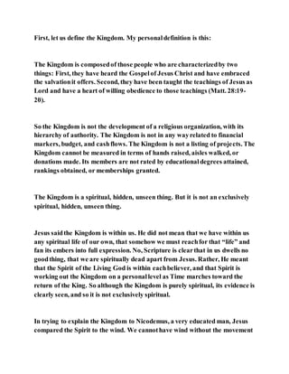 First, let us define the Kingdom. My personaldefinition is this:
The Kingdom is composedof those people who are characterizedby two
things: First, they have heard the Gospelof Jesus Christ and have embraced
the salvationit offers. Second, they have been taught the teachings of Jesus as
Lord and have a heart of willing obedience to those teachings (Matt. 28:19-
20).
So the Kingdom is not the development of a religious organization, with its
hierarchy of authority. The Kingdom is not in any wayrelated to financial
markers, budget, and cashflows. The Kingdom is not a listing of projects. The
Kingdom cannot be measured in terms of hands raised, aisles walked, or
donations made. Its members are not rated by educationaldegrees attained,
rankings obtained, or memberships granted.
The Kingdom is a spiritual, hidden, unseen thing. But it is not an exclusively
spiritual, hidden, unseen thing.
Jesus saidthe Kingdom is within us. He did not mean that we have within us
any spiritual life of our own, that somehow we must reachfor that “life” and
fan its embers into full expression. No, Scripture is clearthat in us dwells no
goodthing, that we are spiritually dead apart from Jesus. Rather, He meant
that the Spirit of the Living God is within eachbeliever, and that Spirit is
working out the Kingdom on a personallevel as Time marches toward the
return of the King. So although the Kingdom is purely spiritual, its evidence is
clearly seen, and so it is not exclusively spiritual.
In trying to explain the Kingdom to Nicodemus, a very educated man, Jesus
compared the Spirit to the wind. We cannothave wind without the movement
 
