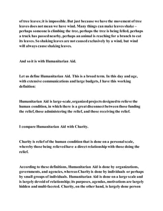 of tree leaves;it is impossible. But just because we have the movement of tree
leaves does not mean we have wind. Many things can make leaves shake –
perhaps someone is climbing the tree, perhaps the tree is being felled, perhaps
a truck has passednearby, perhaps an animal is reaching for a branch to eat
its leaves. So shaking leaves are not causedexclusively by a wind, but wind
will always cause shaking leaves.
And so it is with Humanitarian Aid.
Let us define Humanitarian Aid. This is a broad term. In this day and age,
with extensive communications and large budgets, I have this working
definition:
Humanitarian Aid is large-scale,organizedprojects designedto relieve the
human condition, in which there is a greatdisconnectbetweenthose funding
the relief, those administering the relief, and those receiving the relief.
I compare Humanitarian Aid with Charity.
Charity is relief of the human condition that is done on a personalscale,
whereby those being relievedhave a direct relationship with those doing the
relief.
According to these definitions, Humanitarian Aid is done by organizations,
governments, and agencies, whereasCharityis done by individuals or perhaps
by small groups of individuals. Humanitarian Aid is done on a large scale and
is largely devoid of relationship; its purposes, agendas, motivations are largely
hidden and multi-faceted. Charity, on the other hand, is largely done person
 