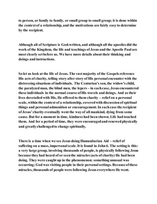 to person, or family to family, or small group to small group; it is done within
the contextof a relationship, and the motivations are fairly easyto determine
by the recipient.
Although all of Scripture is God-written, and although all the apostles did the
work of the Kingdom, the life and teachings of Jesus and the Apostle Paul are
most clearly setbefore us. We have more details about their thinking and
doings and instructions.
So let us look at the life of Jesus. The vastmajority of the Gospels reference
His acts of charity, telling story after story of His personalencounterwith the
distressing situations of individuals. The Centurion’s son, the widow’s child,
the paralyzed man, the blind men, the lepers – in eachcase, Jesusencountered
these individuals in the normal course ofHis travels and doings. And as their
lives dovetailed with His, He offered to them charity – relief on a personal
scale, within the context of a relationship, coveredwith discussionof spiritual
things and personaladmonition or encouragement. In eachcase the recipient
of Jesus’charity eventually went the wayof all mankind, dying from some
cause. But for a moment in time, kindness had been shown; Life had touched
them. And for a period of time, they were encouragedand renewedphysically
and greatlychallengedto change spiritually.
There is a time when we see Jesus doing Humanitarian Aid – relief of
suffering on a mass, impersonalscale. It is found in John 6. The setting is this:
a very large group, involving thousands of people, is physically following Jesus
because they had heard of or seenthe miracles (acts of charity) He had been
doing. They were caught up in the phenomenon; something unusual was
occurring; God was visiting people in their personalsettings. Becauseofthese
miracles, thousands of people were following Jesus everywhere He went.
 