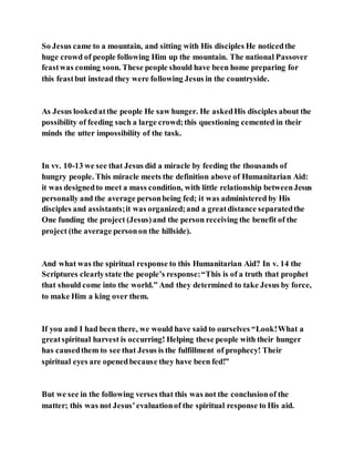So Jesus came to a mountain, and sitting with His disciples He noticedthe
huge crowd of people following Him up the mountain. The national Passover
feastwas coming soon. These people should have been home preparing for
this feastbut instead they were following Jesus in the countryside.
As Jesus lookedatthe people He saw hunger. He askedHis disciples about the
possibility of feeding such a large crowd;this questioning cemented in their
minds the utter impossibility of the task.
In vv. 10-13 we see that Jesus did a miracle by feeding the thousands of
hungry people. This miracle meets the definition above of Humanitarian Aid:
it was designedto meet a mass condition, with little relationship betweenJesus
personally and the average personbeing fed; it was administered by His
disciples and assistants;it was organized;and a greatdistance separatedthe
One funding the project (Jesus)and the person receiving the benefit of the
project (the average personon the hillside).
And what was the spiritual response to this Humanitarian Aid? In v. 14 the
Scriptures clearlystate the people’s response:“This is of a truth that prophet
that should come into the world.” And they determined to take Jesus by force,
to make Him a king over them.
If you and I had been there, we would have said to ourselves “Look!What a
greatspiritual harvest is occurring! Helping these people with their hunger
has causedthem to see that Jesus is the fulfillment of prophecy! Their
spiritual eyes are openedbecause they have been fed!”
But we see in the following verses that this was not the conclusionof the
matter; this was not Jesus’evaluationof the spiritual response to His aid.
 