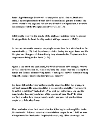 Jesus slipped through the crowd;He escapedto be by Himself. Darkness
came. The disciples returned back down the mountain, got into a boat at the
side of the lake, and beganto row toward the town of Capernaum, which was
the home place of the Disciple Simon Peter(vv. 15-17).
While on the water, in the middle of the night, Jesus joined them. As soonas
He stepped into the boat, the ship arrived at Capernaum (vv. 17-21).
As the sun rose on the new day, the people awoke fromtheir sleep back on the
mountainside (v. 22). And they discoveredthat during the night, Jesus and His
disciples had disappeared. Immediately they also rushed to Capernaum, their
single motive being to find Jesus (v. 24).
Again, if you and I had been there, we would doubtless have thought, “Wow!
Look at their dedication to Jesus!They truly are saved!They are leaving their
homes and families and following Jesus!What a greatharvest of souls is being
reaped because ofaddressing their physical hunger!”
But Jesus did not share our enthusiasm. He understood that this was not a
spiritual harvest; He understood that it was merely a socialharvest. In v. 26
He calls it what it is: “Truly, truly…You seek me, not because you saw the
miracles, but because you did eatof the loaves and were filled.” In other
words, it was for their ownpersonal comfortand convenience that these
people were following Jesus.
This conclusionabout their motivation for following Jesus is amplified in the
discussionthat followed betweenJesus and these people. In vv. 28-40 we have
a long discussion. Notice that the people keepsaying, “How can we get this
 