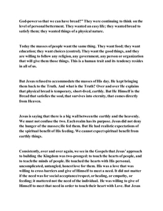 God-powerso that we can have bread?” They were continuing to think on the
level of personalbetterment. They wanted an easylife; they wantedbread to
satisfy them; they wanted things of a physical nature.
Today the masses ofpeople want the same thing. They want food; they want
education; they want choices (control). Theywant the goodthings, and they
are willing to follow any religion, any government, any person or organization
that will give them those things. This is a human trait and its tendency resides
in all of us.
But Jesus refusedto accommodate the masses ofHis day. He kept bringing
them back to the Truth. And what is the Truth? Over and over He explains
that physical bread is temporary, short-lived, earthly. But He Himself is the
Breadthat satisfies the soul, that survives into eternity, that comes directly
from Heaven.
Jesus is saying that there is a big wallbetweenthe earthly and the heavenly.
We must not confuse the two. Eachrealm has its purpose. Jesus did not deny
the hunger of the masses;He fed them. But He had realistic expectations of
the spiritual benefit of His feeding. We cannot expectspiritual benefit from
earthly things.
Consistently, over and over again, we see in the Gospels that Jesus’approach
to building the Kingdom was two-pronged: to touch the hearts of people, and
to teachthe minds of people. He touched the hearts with His personal,
uncomplicated, untangled, honestlove for them. His was a love that was
willing to cross barriers and give of Himself to meet a need. It did not matter
if the need was for socialacceptance/respect, orhealing, or empathy, or
feeding; it mattered not the need of the individual. He was willing to give of
Himself to meet that need in order to touch their heart with Love. But Jesus
 