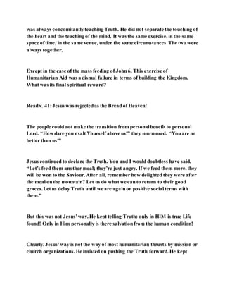 was always concomitantlyteaching Truth. He did not separate the touching of
the heart and the teaching of the mind. It was the same exercise, in the same
space oftime, in the same venue, under the same circumstances. The two were
always together.
Except in the case of the mass feeding of John 6. This exercise of
Humanitarian Aid was a dismal failure in terms of building the Kingdom.
What was its final spiritual reward?
Readv. 41:Jesus was rejectedas the Bread of Heaven!
The people could not make the transition from personalbenefit to personal
Lord. “How dare you exalt Yourself above us!” they murmured. “You are no
better than us!”
Jesus continued to declare the Truth. You and I would doubtless have said,
“Let’s feed them another meal; they’re just angry. If we feed them more, they
will be won to the Saviour. After all, remember how delighted they were after
the meal on the mountain? Let us do what we can to return to their good
graces.Let us delay Truth until we are againon positive socialterms with
them.”
But this was not Jesus’way. He kept telling Truth: only in HIM is true Life
found! Only in Him personally is there salvationfrom the human condition!
Clearly, Jesus’way is not the way of most humanitarian thrusts by mission or
church organizations. He insisted on pushing the Truth forward. He kept
 