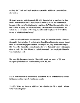 feeding the Truth, making it as clearas possible, within the contextof the
discussion.
He deals honestly with the people. He tells them their true motives. He then
shows them a better way, a heavenly way, the way of the Saviour Himself
instead of the wayof institutional/project benefit. When they rejectthe idea of
the Saviouras being any better than they, He continues to explain that not
only is He as Saviour a better way, He is the only way! And to follow Him
meant to join Him in suffering!
And when presented with this exclusive claim, this ultimate Truth, and with
the reality that to follow Jesus is to also share His suffering, the people forgot
their fixation on the physical realm. Feeding or not, they wanted nothing of
this Man who claimed a complete authority over them and who would require
them to suffer for Him. That was entirely too much cost. No physical benefit
was worth that cost!
Not only did the masses forsake Him at this point, but many of His own
disciples questioned and forsook Him (see vv. 60, 66).
_____________________________________________________
Let us now summarize the emphatic points that Jesus makes in His teaching
to the masses thatwere fed on the mountain:
1) v. 27:“labor not for meat which perishes, but for the Meatwhich endures
unto everlasting life.”
 