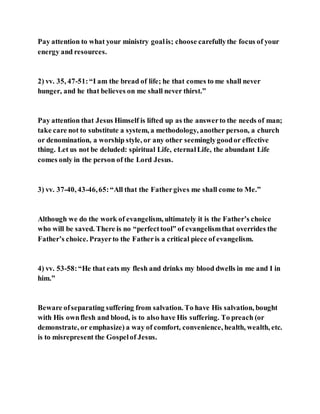 Pay attention to what your ministry goalis; choose carefullythe focus of your
energy and resources.
2) vv. 35, 47-51:“I am the bread of life; he that comes to me shall never
hunger, and he that believes on me shall never thirst.”
Pay attention that Jesus Himself is lifted up as the answerto the needs of man;
take care not to substitute a system, a methodology, another person, a church
or denomination, a worship style, or any other seeminglygoodor effective
thing. Let us not be deluded: spiritual Life, eternalLife, the abundant Life
comes only in the person of the Lord Jesus.
3) vv. 37-40, 43-46,65:“All that the Fathergives me shall come to Me.”
Although we do the work of evangelism, ultimately it is the Father’s choice
who will be saved. There is no “perfecttool” of evangelismthat overrides the
Father’s choice. Prayerto the Fatheris a critical piece of evangelism.
4) vv. 53-58:“He that eats my flesh and drinks my blood dwells in me and I in
him.”
Beware ofseparating suffering from salvation. To have His salvation, bought
with His ownflesh and blood, is to also have His suffering. To preach (or
demonstrate, or emphasize) a way of comfort, convenience, health, wealth, etc.
is to misrepresent the Gospelof Jesus.
 