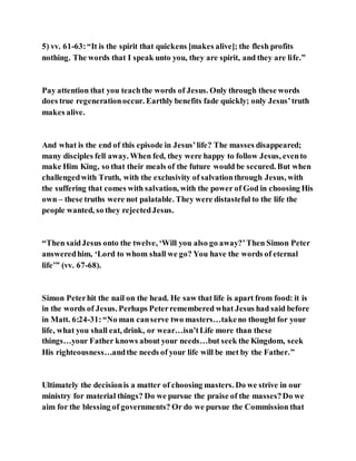 5) vv. 61-63:“It is the spirit that quickens [makes alive]; the flesh profits
nothing. The words that I speak unto you, they are spirit, and they are life.”
Pay attention that you teachthe words of Jesus. Only through these words
does true regenerationoccur. Earthly benefits fade quickly; only Jesus’truth
makes alive.
And what is the end of this episode in Jesus’life? The masses disappeared;
many disciples fell away. When fed, they were happy to follow Jesus, evento
make Him King, so that their meals of the future would be secured. But when
challengedwith Truth, with the exclusivity of salvationthrough Jesus, with
the suffering that comes with salvation, with the power of God in choosing His
own – these truths were not palatable. They were distasteful to the life the
people wanted, so they rejectedJesus.
“Then saidJesus onto the twelve, ‘Will you also go away?’Then Simon Peter
answeredhim, ‘Lord to whom shall we go? You have the words of eternal
life’” (vv. 67-68).
Simon Peterhit the nail on the head. He saw that life is apart from food: it is
in the words of Jesus. Perhaps Peterremembered what Jesus had said before
in Matt. 6:24-31:“No man canserve two masters…takeno thought for your
life, what you shall eat, drink, or wear…isn’tLife more than these
things…your Father knows about your needs…but seek the Kingdom, seek
His righteousness…andthe needs of your life will be met by the Father.”
Ultimately the decisionis a matter of choosing masters. Do we strive in our
ministry for material things? Do we pursue the praise of the masses?Do we
aim for the blessing of governments? Or do we pursue the Commission that
 
