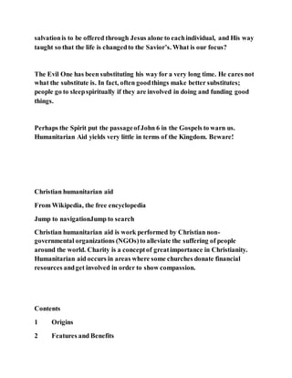 salvationis to be offered through Jesus alone to eachindividual, and His way
taught so that the life is changedto the Savior’s. What is our focus?
The Evil One has been substituting his way for a very long time. He cares not
what the substitute is. In fact, often goodthings make better substitutes;
people go to sleepspiritually if they are involved in doing and funding good
things.
Perhaps the Spirit put the passageofJohn 6 in the Gospels to warn us.
Humanitarian Aid yields very little in terms of the Kingdom. Beware!
Christian humanitarian aid
From Wikipedia, the free encyclopedia
Jump to navigationJump to search
Christian humanitarian aid is work performed by Christian non-
governmental organizations (NGOs)to alleviate the suffering of people
around the world. Charity is a conceptof greatimportance in Christianity.
Humanitarian aid occurs in areas where some churches donate financial
resources andget involved in order to show compassion.
Contents
1 Origins
2 Features and Benefits
 