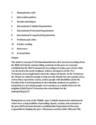 3 Humanitarian staff
4 Intervention policies
5 Results and budgets
6 International Catholic Organizations
7 International ProtestantOrganizations
8 International EvangelicalOrganizations
9 Problems and critics
10 Further reading
11 References
12 External links
Origins
The modern conceptof Christian humanitarian aid is basedon teachings from
the Bible.[1]Charity and providing assistanceto the poor are concepts
establishedin the Old Testament.[2]According to Exodus, part of one's tithe
was devoted to the needy (orphans, widows, foreigners). In the New
Testament, Jesus taughtmuch about the subject of charity. In the Sermonon
the Mount, he called for people to help not only friends but also enemies,[3]as
well as those rejectedby society, suchas people with disabilities.[4]In the
Parable of the GoodSamaritan, he describedthe medical care paid by a
Samaritan to a Jew (both peoples were enemies), as a model of love for his
neighbor.[5][6]Paul of Tarsus has also raisedfunds for the
underprivileged.[7]
Dating back as early as the Middle Ages, Catholic monasteries andmonastic
orders have a long tradition of providing charity, asylum, and assistanceto
the poor.[8]Protestantchurches establishedthe Department of Deacons
responsible for helping the poor. Missionarysocietiesofthe 18th and 19th
 