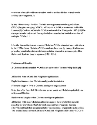 centuries often offered humanitarian assistance in addition to their main
activity of evangelism.[8]
In the 19th century, the first Christian non-governmental organizations
(NGOs)beganemerging. YMCA, a ProtestantNGO, was created in 1844 in
London.[9] Caritas, a Catholic NGO, was founded in Cologne in 1897.[10]The
entrepreneurial culture of Evangelicalchurches also led to their creationof
multiple NGOs.[11]
Like the humanitarian movement, Christian NGOs attractedmore attention
in the 1970s. Some ChristianNGOs, such as those run by evangelicaldoctors
providing medicalassistancein impoverished countries, are recognizedfor
their contributions to development.[12][13][14]
Features and Benefits
A Christian humanitarian NGO has at leastone of the following traits:[8]
Affiliation with a Christian religious organization
Explicit references to a Christian religion in its statutes
Financialsupport from a Christian religious organization
Selectionofits Boardof Directors orteams based on Christian principles or
religious affiliation
Decision-making basedonChristian religious principles
Affiliation with localChristian churches across the world often make it
possible for Christian NGOs to work in countries or regions that are
otherwise difficult for governmental or international organizations to access.
The international network of many Christian religions allows their NGOs to
 