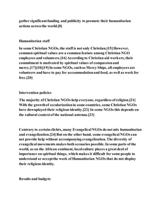 gather significantfunding and publicity to promote their humanitarian
actions acrossthe world.[8]
Humanitarian staff
In some Christian NGOs, the staff is not only Christian.[15]However,
common spiritual values are a common feature among Christian NGO
employees and volunteers.[16]According to Christian aid workers, their
commitment is motivated by spiritual values of compassionand
mercy.[17][18][19]In some NGOs, suchas Mercy Ships, all employees are
volunteers and have to pay for accommodationand food, as well as work for
free.[20]
Intervention policies
The majority of Christian NGOs help everyone, regardless ofreligion.[21]
With the growthof secularizationin some countries, some Christian NGOs
have downplayed their religious identity.[22] In some NGOs this depends on
the cultural contextof the national antenna.[23]
Contrary to certainclichés, many EvangelicalNGOs do not mix humanitarian
and evangelization.[24]But on the other hand, some evangelicalNGOs can
not provide help without accompanying evangelization. The diversity of
evangelicalmovements makes both scenarios possible. In some parts of the
world, as on the African continent, localculture places a greatdeal of
importance on spiritual things, which makes it difficult for some people to
understand or acceptthe work of Humanitarian NGOs that do not display
their religious identity.
Results and budgets
 