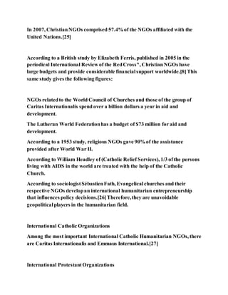 In 2007, ChristianNGOs comprised 57.4%of the NGOs affiliated with the
United Nations.[25]
According to a British study by Elizabeth Ferris, published in 2005 in the
periodical International Review of the RedCross", ChristianNGOs have
large budgets and provide considerable financialsupport worldwide.[8]This
same study gives the following figures:
NGOs relatedto the World Council of Churches and those of the group of
Caritas Internationalis spend over a billion dollars a year in aid and
development.
The Lutheran World Federationhas a budget of $73 million for aid and
development.
According to a 1953 study, religious NGOs gave 90%of the assistance
provided after World War II.
According to William Headley of (Catholic Relief Services), 1/3 ofthe persons
living with AIDS in the world are treated with the help of the Catholic
Church.
According to sociologistSébastienFath, Evangelicalchurches and their
respective NGOs developan international humanitarian entrepreneurship
that influences policy decisions.[26]Therefore,they are unavoidable
geopoliticalplayers in the humanitarian field.
International Catholic Organizations
Among the most important International Catholic Humanitarian NGOs, there
are Caritas Internationalis and Emmaus International.[27]
International ProtestantOrganizations
 