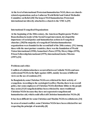 At the level of international Protestanthumanitarian NGO, there are church-
related organizations suchas Lutheran World Relief and United Methodist
Committee on Relief.[28]The largestNGO humanitarian Protestant
international not directly attachedto a church is the YMCA.[29]
International EvangelicalOrganizations
At the beginning of the 20th century, the American Baptist pastorWalter
Rauschenbusch, leaderof the SocialGospelmovement, developedthe
importance of socialjustice and humanitarian actions in Evangelical
churches. [30]The majority of evangelicalChristianhumanitarian
organizations were founded in the secondhalf of the 20th century. [31] Among
those with the most partner countries, there was the foundation of World
Vision International (1950), Samaritan's Purse (1970), MercyShips (1978),
Prison FellowshipInternational (1979), InternationalJustice Mission
(1997).[32]
Problems and critics
Conflicts of collaborationhave occurredbetweenCatholic NGOs and non-
confessionalNGOs in the fight againstAIDS, mainly because ofdifferent
views on the use of condoms.[33]
In Bangladesh, some Christian NGOs are criticized for their activity of
evangelism. According to the sociologistGeoffreyMartin, there is no overall
policy, but some employees of Christian NGOs distribute bibles to the people
they assist.[11]Evangelicalaidhas been criticized by more traditional
Christian NGOs because they have not separatedevangelismand
humanitarian aid, which could affectall Christian humanitarian NGOs.[8]
It has been difficult for some Christian and Muslim NGOs to collaborate.[34]
In areas of armed conflict, some Christian NGOs have been criticized for not
respecting the principle of neutrality.[8]
 