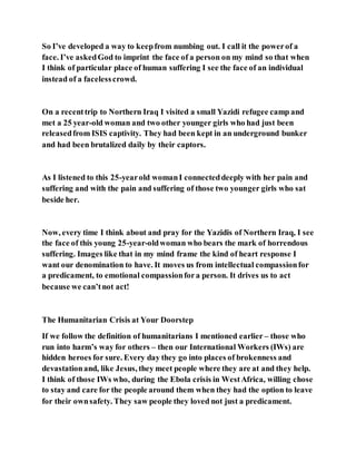 So I’ve developed a way to keepfrom numbing out. I call it the powerof a
face. I’ve askedGod to imprint the face of a person on my mind so that when
I think of particular place of human suffering I see the face of an individual
instead of a facelesscrowd.
On a recenttrip to Northern Iraq I visited a small Yazidi refugee camp and
met a 25 year-old woman and two other younger girls who had just been
releasedfrom ISIS captivity. They had been kept in an underground bunker
and had been brutalized daily by their captors.
As I listened to this 25-yearold womanI connecteddeeply with her pain and
suffering and with the pain and suffering of those two younger girls who sat
beside her.
Now, every time I think about and pray for the Yazidis of Northern Iraq, I see
the face of this young 25-year-oldwoman who bears the mark of horrendous
suffering. Images like that in my mind frame the kind of heart response I
want our denomination to have. It moves us from intellectual compassionfor
a predicament, to emotional compassionfora person. It drives us to act
because we can’tnot act!
The Humanitarian Crisis at Your Doorstep
If we follow the definition of humanitarians I mentioned earlier – those who
run into harm’s way for others – then our International Workers (IWs) are
hidden heroes for sure. Every day they go into places of brokenness and
devastationand, like Jesus, they meet people where they are at and they help.
I think of those IWs who, during the Ebola crisis in WestAfrica, willing chose
to stay and care for the people around them when they had the option to leave
for their ownsafety. They saw people they loved not just a predicament.
 